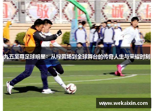 九五至尊足球明星：从绿茵场到全球舞台的传奇人生与荣耀时刻